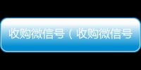收购微信号（收购微信号24在线实时到账）